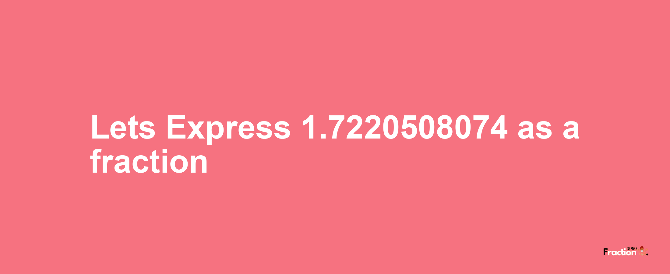 Lets Express 1.7220508074 as afraction